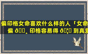偏印格女命喜欢什么样的人「女命偏 🕸 印格容易得 🦊 到真爱」